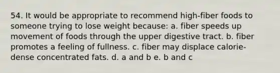 54. It would be appropriate to recommend high-fiber foods to someone trying to lose weight because: a. fiber speeds up movement of foods through the upper digestive tract. b. fiber promotes a feeling of fullness. c. fiber may displace calorie-dense concentrated fats. d. a and b e. b and c