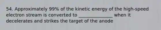 54. Approximately 99% of the kinetic energy of the high-speed electron stream is converted to _______________ when it decelerates and strikes the target of the anode