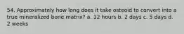 54. Approximately how long does it take osteoid to convert into a true mineralized bone matrix? a. 12 hours b. 2 days c. 5 days d. 2 weeks