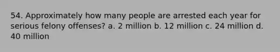 54. Approximately how many people are arrested each year for serious felony offenses? a. 2 million b. 12 million c. 24 million d. 40 million