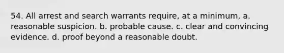 54. All arrest and search warrants require, at a minimum, a. reasonable suspicion. b. probable cause. c. clear and convincing evidence. d. proof beyond a reasonable doubt.