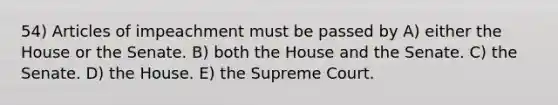 54) Articles of impeachment must be passed by A) either the House or the Senate. B) both the House and the Senate. C) the Senate. D) the House. E) the Supreme Court.