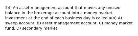 54) An asset management account that moves any unused balance in the brokerage account into a money market investment at the end of each business day is called a(n) A) sweep account. B) asset management account. C) money market fund. D) secondary market.