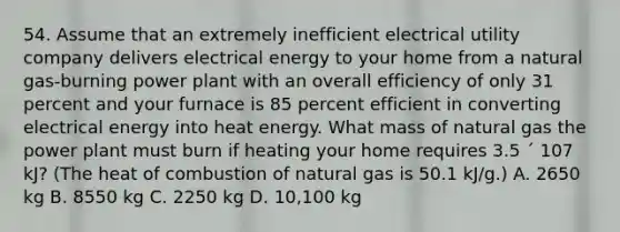 54. Assume that an extremely inefficient electrical utility company delivers electrical energy to your home from a natural gas-burning power plant with an overall efficiency of only 31 percent and your furnace is 85 percent efficient in converting electrical energy into heat energy. What mass of natural gas the power plant must burn if heating your home requires 3.5 ´ 107 kJ? (The heat of combustion of natural gas is 50.1 kJ/g.) A. 2650 kg B. 8550 kg C. 2250 kg D. 10,100 kg