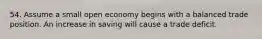 54. Assume a small open economy begins with a balanced trade position. An increase in saving will cause a trade deficit.