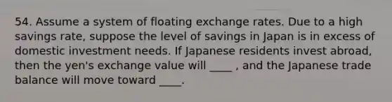 54. Assume a system of floating exchange rates. Due to a high savings rate, suppose the level of savings in Japan is in excess of domestic investment needs. If Japanese residents invest abroad, then the yen's exchange value will ____ , and the Japanese trade balance will move toward ____.