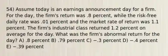 54) Assume today is an earnings announcement day for a firm. For the day, the firm's return was .8 percent, while the risk-free daily rate was .01 percent and the market rate of return was 1.1 percent. The firm's industrial class returned 1.2 percent on average for the day. What was the firm's abnormal return for the day? A) .8 percent B) .79 percent C) −.3 percent D) −.4 percent E) −.39 percent