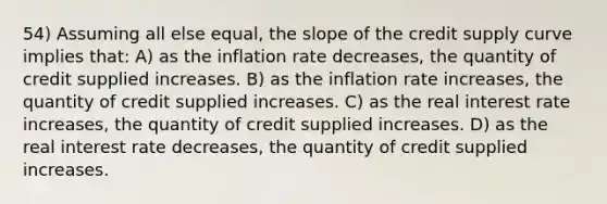 54) Assuming all else equal, the slope of the credit supply curve implies that: A) as the inflation rate decreases, the quantity of credit supplied increases. B) as the inflation rate increases, the quantity of credit supplied increases. C) as the real interest rate increases, the quantity of credit supplied increases. D) as the real interest rate decreases, the quantity of credit supplied increases.