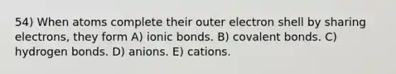 54) When atoms complete their outer electron shell by sharing electrons, they form A) ionic bonds. B) covalent bonds. C) hydrogen bonds. D) anions. E) cations.