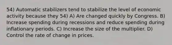 54) Automatic stabilizers tend to stabilize the level of economic activity because they 54) A) Are changed quickly by Congress. B) Increase spending during recessions and reduce spending during inflationary periods. C) Increase the size of the multiplier. D) Control the rate of change in prices.