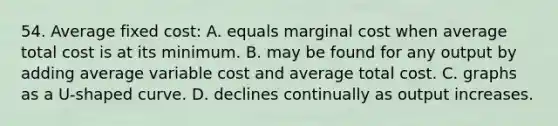 54. Average fixed cost: A. equals marginal cost when average total cost is at its minimum. B. may be found for any output by adding average variable cost and average total cost. C. graphs as a U-shaped curve. D. declines continually as output increases.