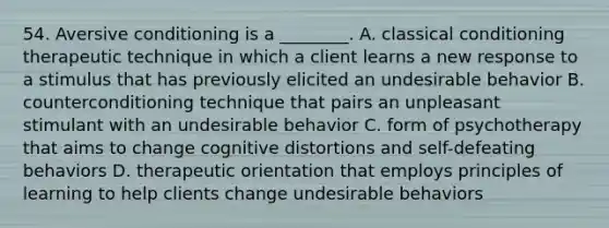 54. Aversive conditioning is a ________. A. classical conditioning therapeutic technique in which a client learns a new response to a stimulus that has previously elicited an undesirable behavior B. counterconditioning technique that pairs an unpleasant stimulant with an undesirable behavior C. form of psychotherapy that aims to change cognitive distortions and self-defeating behaviors D. therapeutic orientation that employs principles of learning to help clients change undesirable behaviors