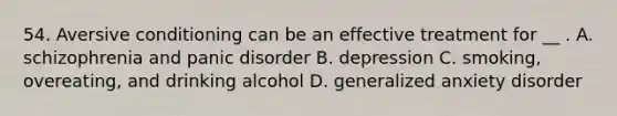 54. Aversive conditioning can be an effective treatment for __ . A. schizophrenia and panic disorder B. depression C. smoking, overeating, and drinking alcohol D. generalized anxiety disorder