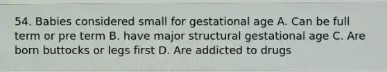 54. Babies considered small for gestational age A. Can be full term or pre term B. have major structural gestational age C. Are born buttocks or legs first D. Are addicted to drugs