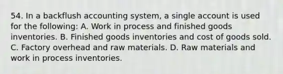 54. In a backflush accounting system, a single account is used for the following: A. Work in process and finished goods inventories. B. Finished goods inventories and cost of goods sold. C. Factory overhead and raw materials. D. Raw materials and work in process inventories.