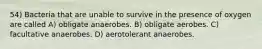 54) Bacteria that are unable to survive in the presence of oxygen are called A) obligate anaerobes. B) obligate aerobes. C) facultative anaerobes. D) aerotolerant anaerobes.