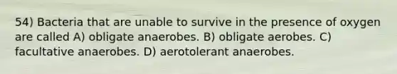 54) Bacteria that are unable to survive in the presence of oxygen are called A) obligate anaerobes. B) obligate aerobes. C) facultative anaerobes. D) aerotolerant anaerobes.