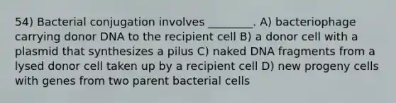 54) Bacterial conjugation involves ________. A) bacteriophage carrying donor DNA to the recipient cell B) a donor cell with a plasmid that synthesizes a pilus C) naked DNA fragments from a lysed donor cell taken up by a recipient cell D) new progeny cells with genes from two parent bacterial cells