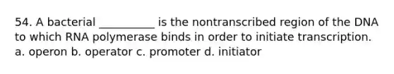 54. A bacterial __________ is the nontranscribed region of the DNA to which RNA polymerase binds in order to initiate transcription. a. operon b. operator c. promoter d. initiator