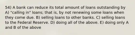 54) A bank can reduce its total amount of loans outstanding by A) "calling in" loans; that is, by not renewing some loans when they come due. B) selling loans to other banks. C) selling loans to the Federal Reserve. D) doing all of the above. E) doing only A and B of the above