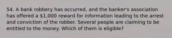 54. A bank robbery has occurred, and the banker's association has offered a 1,000 reward for information leading to the arrest and conviction of the robber. Several people are claiming to be entitled to the money. Which of them is eligible?