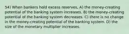 54) When bankers hold excess reserves, A) the money-creating potential of the banking system increases. B) the money-creating potential of the banking system decreases. C) there is no change in the money-creating potential of the banking system. D) the size of the monetary multiplier increases.