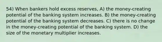 54) When bankers hold excess reserves, A) the money-creating potential of the banking system increases. B) the money-creating potential of the banking system decreases. C) there is no change in the money-creating potential of the banking system. D) the size of the monetary multiplier increases.