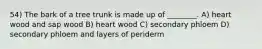 54) The bark of a tree trunk is made up of ________. A) heart wood and sap wood B) heart wood C) secondary phloem D) secondary phloem and layers of periderm