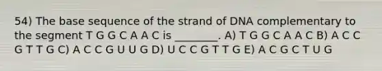 54) The base sequence of the strand of DNA complementary to the segment T G G C A A C is ________. A) T G G C A A C B) A C C G T T G C) A C C G U U G D) U C C G T T G E) A C G C T U G