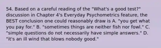 54. Based on a careful reading of the "What's a good test?" discussion in Chapter 4's Everyday Psychometrics feature, the BEST conclusion one could reasonably draw is A. "you get what you pay for." B. "sometimes things are neither fish nor fowl." C. "simple questions do not necessarily have simple answers." D. "it's an ill wind that blows nobody good."