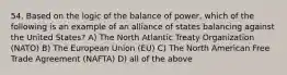 54. Based on the logic of the balance of power, which of the following is an example of an alliance of states balancing against the United States? A) The North Atlantic Treaty Organization (NATO) B) The European Union (EU) C) The North American Free Trade Agreement (NAFTA) D) all of the above