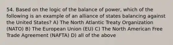 54. Based on the logic of the balance of power, which of the following is an example of an alliance of states balancing against the United States? A) The North Atlantic Treaty Organization (NATO) B) The European Union (EU) C) The North American Free Trade Agreement (NAFTA) D) all of the above