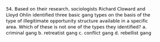 54. Based on their research, sociologists Richard Cloward and Lloyd Ohlin identified three basic gang types on the basis of the type of illegitimate opportunity structure available in a specific area. Which of these is not one of the types they identified?​ a. ​criminal gang b. ​retreatist gang c. ​conflict gang d. ​rebellist gang