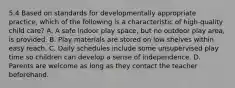 5.4 Based on standards for developmentally appropriate practice, which of the following is a characteristic of high-quality child care? A. A safe indoor play space, but no outdoor play area, is provided. B. Play materials are stored on low shelves within easy reach. C. Daily schedules include some unsupervised play time so children can develop a sense of independence. D. Parents are welcome as long as they contact the teacher beforehand.