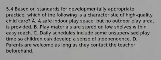 5.4 Based on standards for developmentally appropriate practice, which of the following is a characteristic of high-quality child care? A. A safe indoor play space, but no outdoor play area, is provided. B. Play materials are stored on low shelves within easy reach. C. Daily schedules include some unsupervised play time so children can develop a sense of independence. D. Parents are welcome as long as they contact the teacher beforehand.