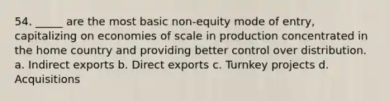 54. _____ are the most basic non-equity mode of entry, capitalizing on economies of scale in production concentrated in the home country and providing better control over distribution. a. Indirect exports b. Direct exports c. Turnkey projects d. Acquisitions