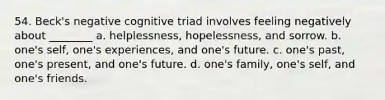 54. Beck's negative cognitive triad involves feeling negatively about ________ a. helplessness, hopelessness, and sorrow. b. one's self, one's experiences, and one's future. c. one's past, one's present, and one's future. d. one's family, one's self, and one's friends.