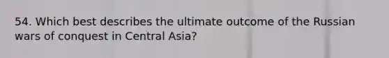 54. Which best describes the ultimate outcome of the Russian wars of conquest in Central Asia?