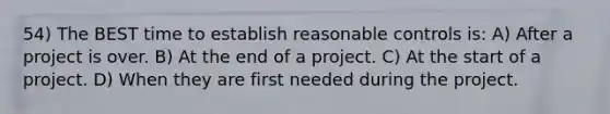 54) The BEST time to establish reasonable controls is: A) After a project is over. B) At the end of a project. C) At the start of a project. D) When they are first needed during the project.