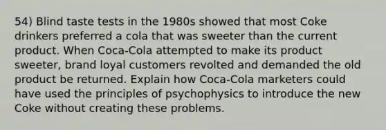 54) Blind taste tests in the 1980s showed that most Coke drinkers preferred a cola that was sweeter than the current product. When Coca-Cola attempted to make its product sweeter, brand loyal customers revolted and demanded the old product be returned. Explain how Coca-Cola marketers could have used the principles of psychophysics to introduce the new Coke without creating these problems.