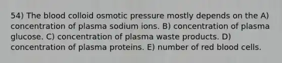 54) <a href='https://www.questionai.com/knowledge/k7oXMfj7lk-the-blood' class='anchor-knowledge'>the blood</a> colloid osmotic pressure mostly depends on the A) concentration of plasma sodium ions. B) concentration of plasma glucose. C) concentration of plasma waste products. D) concentration of plasma proteins. E) number of red blood cells.