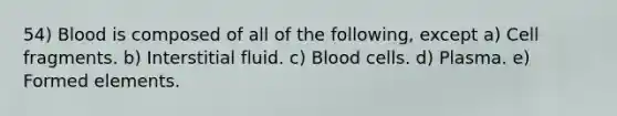 54) Blood is composed of all of the following, except a) Cell fragments. b) Interstitial fluid. c) Blood cells. d) Plasma. e) Formed elements.