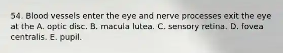 54. Blood vessels enter the eye and nerve processes exit the eye at the A. optic disc. B. macula lutea. C. sensory retina. D. fovea centralis. E. pupil.