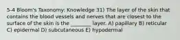 5-4 Bloom's Taxonomy: Knowledge 31) The layer of the skin that contains the blood vessels and nerves that are closest to the surface of the skin is the ________ layer. A) papillary B) reticular C) epidermal D) subcutaneous E) hypodermal