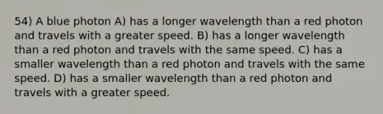 54) A blue photon A) has a longer wavelength than a red photon and travels with a greater speed. B) has a longer wavelength than a red photon and travels with the same speed. C) has a smaller wavelength than a red photon and travels with the same speed. D) has a smaller wavelength than a red photon and travels with a greater speed.