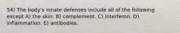 54) The body's innate defenses include all of the following except A) the skin. B) complement. C) interferon. D) inflammation. E) antibodies.