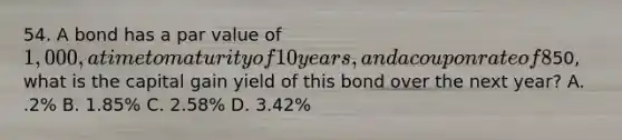 54. A bond has a par value of 1,000, a time to maturity of 10 years, and a coupon rate of 8% with interest paid annually. If the current market price is50, what is the capital gain yield of this bond over the next year? A. .2% B. 1.85% C. 2.58% D. 3.42%