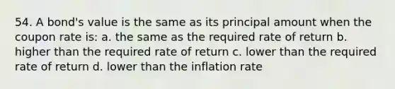 54. A bond's value is the same as its principal amount when the coupon rate is: a. the same as the required rate of return b. higher than the required rate of return c. lower than the required rate of return d. lower than the inflation rate