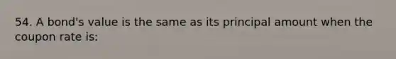 54. A bond's value is the same as its principal amount when the coupon rate is: