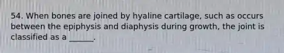 54. When bones are joined by hyaline cartilage, such as occurs between the epiphysis and diaphysis during growth, the joint is classified as a ______.